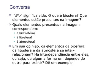 Conversa
    “Bio” significa vida. O que é biosfera? Que
    elementos estão presentes na imagem?
   Quais elementos presentes na imagem
    correspondem:
       à hidrosfera?
       à litosfera?
       à atmosfera?
   Em sua opinião, os elementos da biosfera,
    da litosfera e da atmosfera se inter-
    relacionam? Há interdependência entre eles,
    ou seja, de alguma forma um depende do
    outro para existir? Dê um exemplo.
 