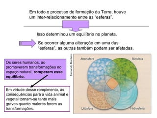 Em todo o processo de formação da Terra, houve
            um inter-relacionamento entre as “esferas”.


                Isso determinou um equilíbrio no planeta.
                 Se ocorrer alguma alteração em uma das
                 “esferas”, as outras também podem ser afetadas.




                                     Fernando Monteiro
Os seres humanos, ao
promoverem transformações no
espaço natural, romperam esse
equilíbrio.


Em virtude desse rompimento, as
consequências para a vida animal e
vegetal tornam-se tanto mais
graves quanto maiores forem as
transformações.
 