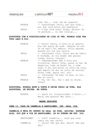 PERFEIÇÃO/            CAPÍTULO 007             PÁGINA 011


                       tudo tão... tudo tão de repente!
         MIRELA        —— (assustada) Paulo, por que você...
                       por que você matou seu padrasto?
         PAULO         —— O que você acha? Droga, Mirela! Eu
                       tô perdido... eu não consigo...

ASSUSTADA COM A POSSIBILIDADE DE LISA OS VER, MIRELA OLHA PRA
TODO LADO E DIZ.

         MIRELA        —— Paulo! Paulo, a Lisa tá no quarto.
                       Ela não gosta de você. Imagina se ela
                       te vê aqui? Vai embora. Volta amanhã,
                       quando ela for pra escola.
         PAULO         —— (chorando) Lisa. Outra que me odeia.
                       É verdade, eu sou mesmo uma pessoa
                       torpe, burra, insigni/
         MIRELA        —— (desesperada) Não é hora pra
                       filosofia, Paulo! Olha, passa no bar da
                       Angélica, toma um banho lá, e come
                       algo. E diz pra botar na conta da Lisa,
                       que depois eu dou um jeito de enrolar
                       minha irmã. Agora vai, vai!
         PAULO         —— (chorando) Tá bom, tá bom, eu vou.
                       Mas eu volto.
         MIRELA        —— Tá, tá! Vai. Faz o que eu disse.
                       Tchau!

ASSUSTADA, MIRELA BATE A PORTA E DEIXA PAULO LÁ FORA. ELA
ASSUSTADA, SE ESCORA NA PORTA.

         MIRELA        —— (para si, transtornada) O Paulo...?
                       Matou uma pessoa? Meu Deus...

                        MANHÃ SEGUINTE

CENA 13. CASA DE CARMÉLIA E BARTOLOMEU. INT. SALA. DIA.

CARMÉLIA E NÉIA NO CENTRO DA SALA. AS DUAS, AFLITAS, ESPERAM
ALGO. EIS QUE A VOZ DE BARTOLOMEU, LÁ DO FUNDÃO EM OFF, DIZ.

         BARTOLOMEU    —— (off) Carmélia... será que essa
                       ideia vai dar certo?
         CARMÉLIA      —— (alto) Tem que dar, Bartô! Tem que
                       dar!
 