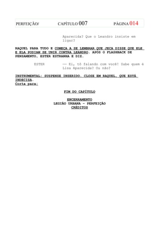 PERFEIÇÃO/          CAPÍTULO 007               PÁGINA 014


                      Aparecida? Que o Leandro insiste em
                      ligar?

RAQUEL PARA TUDO E COMEÇA A SE LEMBRAR QUE JECA DISSE QUE ELE
E ELA PODIAM SE UNIR CONTRA LEANDRO. APÓS O FLASHBACK DE
PENSAMENTO, ESTER ESTRANHA E DIZ.

         ESTER        —— Ei, tô falando com você! Sabe quem é
                      Lisa Aparecida? Ou não?

INSTRUMENTAL: SUSPENSE INSERIDO. CLOSE EM RAQUEL, QUE ESTÁ
INDECISA.
Corta para:

                       FIM DO CAPÍTULO

                        ENCERRAMENTO
                  LEGIÃO URBANA – PERFEIÇÃO
                          CRÉDITOS
 