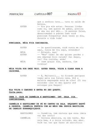 PERFEIÇÃO/            CAPÍTULO 007             PÁGINA 03


                       que a senhora tava... tava no salão de
                       beleza.
         ESTER         —— Era pra mim estar. Pessoas lindas
                       como eu, sem querer me gabar, precisa
                       ir uma vez por mês... já pessoas feias,
                       desarrumadas e pobres como você
                       precisam frequentar duas vezes ao dia,
                       durante a vida toda!

HUMILHADA, NÉIA FICA CABISBAIXA.

         ESTER         —— Se questionarem, você nunca me viu
                       aqui, nunca me viu aqui, entendeu?
         NÉIA          —— Entendi, mas/
         ESTER         —— “Mas” nada! Se não quiser perder o
                       seu emprego bico calado! Sai daqui,
                       vai! Pra cozinha, anda!
         NÉIA          —— (sem graça) Sim, senhora. Com
                       licença!

NÉIA VOLTA POR ONDE VEIO. ESTER TENSA, VOLTA A OLHAR PARA A
CAIXINHA.

         ESTER         —— É, Maltaroli... tá ficando perigoso
                       vagar pela sua futura casa. Até a
                       maldita empregada está de olho! (T) vou
                       esconder isso no meu quarto até
                       entregar pra Raquel!

ELA VOLTA O CAMINHO E ENTRA NO SEU QUARTO.
Corta para:

CENA 3. CASA DE CARMÉLIA E BARTOLOMEU. INT. SALA. DIA.
CONTINUIDADE.

CARMÉLIA E BARTOLOMEU DE PÉ NO CENTRO DA SALA. ENQUANTO BARTÔ
A OBSERVA, CARMÉLIA PENTEIA COM AS MÃOS UMA PERUCA MASCULINA
DE CABELOS ESBRANQUIÇADOS.

         BARTOLOMEU    —— Carmélia, tem certeza que essa ideia
                       vai dar certo?
         CARMÉLIA      —— Certeza absoluta, eu não tenho. Mas
                       veja bem, é a única solução, meu amor.
                       Você vai ter que fazer um sacrifício
 