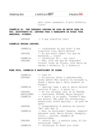 PERFEIÇÃO/            CAPÍTULO 007                PÁGINA 04


                       pelo nosso casamento. E pelo dinheiro,
                       claro!

CARMÉLIA RI. VEM CHEGANDO LENINHA NA CASA NA MAIOR CARA DE
PAU, ASSUSTANDO-OS. LENINHA TRAZ O RAMALHETE DE ROSAS TODA
AMASSADA, DIZENDO.

         LENINHA       —— O que significa isso?

CARMÉLIA ENCARA LENINHA.

         CARMÉLIA      —— (indignada) Eu que digo! O que
                       significa isso, Maria Helena?
         LENINHA       —— Eu que quero saber! Por que me
                       mandaram... rosas?
         CARMÉLIA      —— (disfarça) Ah... era isso?
         LENINHA       —— Não, você tem que me responder!
                       Flores? Invés de flores, você devia me
                       mandar o dinheiro. É, o dinheiro!

NUMA FRIA, CARMÉLIA E BARTOLOMEU SE OLHAM.

         CARMÉLIA      —— Como é?
         LENINHA       —— Eu preciso fazer o supermercado,
                       minha gente! Meu salário tá atrasado ó,
                       desde a época que o Jânio Quadros se
                       elegeu!
         CARMÉLIA      —— (pálida) Sabe o que é, Maria Helena?
                       (enrola) É que... a gente ia...
         LENINHA       —— Eu vou reclamar isso lá no PROCON.
         BARTOLOMEU    —— (estranha) PROCON, Maria Helena?!
         CARMÉLIA      —— A gente ia te pagar, “tendeu”? Mas,
                       aos poucos. Não pode ser pretensiosa,
                       gananciosa, minha querida... De grão em
                       grão/
         LENINHA       —— (complementa) A senhora me enrola!
                       “Né” não? Mas ó/
         CARMÉLIA      —— Nós, te enrolando? Imagina, imagina!
                       Adoramos você, Maria Helana. Exemplar,
                       culta... pontual. Exemplo de
                       pontualidade.
         LENINHA       —— (sorri) Ah.. a senhora acha, é? Sou
                       pontualuda 'memo'?
         CARMÉLIA      —— (disfarça) Ô! Nobel pra você!
 