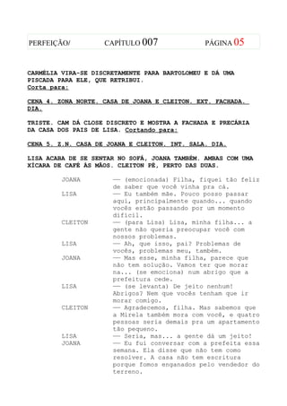 PERFEIÇÃO/          CAPÍTULO 007               PÁGINA 05



CARMÉLIA VIRA-SE DISCRETAMENTE PARA BARTOLOMEU E DÁ UMA
PISCADA PARA ELE, QUE RETRIBUI.
Corta para:

CENA 4. ZONA NORTE. CASA DE JOANA E CLEITON. EXT. FACHADA.
DIA.

TRISTE. CAM DÁ CLOSE DISCRETO E MOSTRA A FACHADA E PRECÁRIA
DA CASA DOS PAIS DE LISA. Cortando para:

CENA 5. Z.N. CASA DE JOANA E CLEITON. INT. SALA. DIA.

LISA ACABA DE SE SENTAR NO SOFÁ, JOANA TAMBÉM. AMBAS COM UMA
XÍCARA DE CAFÉ ÀS MÃOS. CLEITON PÉ, PERTO DAS DUAS.

         JOANA        —— (emocionada) Filha, fiquei tão feliz
                      de saber que você vinha pra cá.
         LISA         —— Eu também mãe. Pouco posso passar
                      aqui, principalmente quando... quando
                      vocês estão passando por um momento
                      difícil.
         CLEITON      —— (para Lisa) Lisa, minha filha... a
                      gente não queria preocupar você com
                      nossos problemas.
         LISA         —— Ah, que isso, pai? Problemas de
                      vocês, problemas meu, também.
         JOANA        —— Mas esse, minha filha, parece que
                      não tem solução. Vamos ter que morar
                      na... (se emociona) num abrigo que a
                      prefeitura cede.
         LISA         —— (se levanta) De jeito nenhum!
                      Abrigos? Nem que vocês tenham que ir
                      morar comigo.
         CLEITON      —— Agradecemos, filha. Mas sabemos que
                      a Mirela também mora com você, e quatro
                      pessoas seria demais pra um apartamento
                      tão pequeno.
         LISA         —— Seria, mas... a gente dá um jeito!
         JOANA        —— Eu fui conversar com a prefeita essa
                      semana. Ela disse que não tem como
                      resolver. A casa não tem escritura
                      porque fomos enganados pelo vendedor do
                      terreno.
 