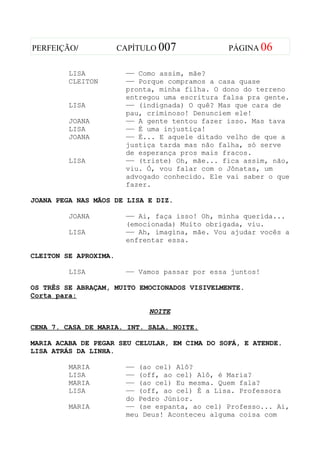 PERFEIÇÃO/             CAPÍTULO 007             PÁGINA 06


         LISA           —— Como assim, mãe?
         CLEITON        —— Porque compramos a casa quase
                        pronta, minha filha. O dono do terreno
                        entregou uma escritura falsa pra gente.
         LISA           —— (indignada) O quê? Mas que cara de
                        pau, criminoso! Denunciem ele!
         JOANA          —— A gente tentou fazer isso. Mas tava
         LISA           —— É uma injustiça!
         JOANA          —— É... E aquele ditado velho de que a
                        justiça tarda mas não falha, só serve
                        de esperança pros mais fracos.
         LISA           —— (triste) Oh, mãe... fica assim, não,
                        viu. Ó, vou falar com o Jônatas, um
                        advogado conhecido. Ele vai saber o que
                        fazer.

JOANA PEGA NAS MÃOS DE LISA E DIZ.

         JOANA          —— Ai, faça isso! Oh, minha querida...
                        (emocionada) Muito obrigada, viu.
         LISA           —— Ah, imagina, mãe. Vou ajudar vocês a
                        enfrentar essa.

CLEITON SE APROXIMA.

         LISA           —— Vamos passar por essa juntos!

OS TRÊS SE ABRAÇAM, MUITO EMOCIONADOS VISIVELMENTE.
Corta para:

                             NOITE

CENA 7. CASA DE MARIA. INT. SALA. NOITE.

MARIA ACABA DE PEGAR SEU CELULAR, EM CIMA DO SOFÁ, E ATENDE.
LISA ATRÁS DA LINHA.

         MARIA          —— (ao cel) Alô?
         LISA           —— (off, ao cel) Alô, é Maria?
         MARIA          —— (ao cel) Eu mesma. Quem fala?
         LISA           —— (off, ao cel) É a Lisa. Professora
                        do Pedro Júnior.
         MARIA          —— (se espanta, ao cel) Professo... Ai,
                        meu Deus! Aconteceu alguma coisa com
 