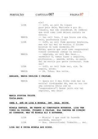 PERFEIÇÃO/          CAPÍTULO 007                  PÁGINA 07


                        ele?
         LISA           —— (off, ao cel) Eu liguei
                        pros pais dele, Marizete e pro dr.
                        Cláudio, mas não atenderam. Aí lembrei
                        que você como irmã deixou contato na
                        escola.
         MARIA          —— (ao cel) Isso. O que houve com ele,
                        hein, professora Lisa?
         LISA           —— (off, ao cel) Pode parecer besteira,
                        mas ele vai mal na escola. O último
                        boletim tá todo vermelho.(T)
                        Então, queria que você como responsável
                        viesse conversar comigo na escola.
         MARIA          —— (abalada, ao cel) Meu Deus...
                        vermelho? Ó, vamos fazer o seguinte,
                        professora... amanhã, então, eu passo
                        daí da escola pra gente conversar. Pode
                        ser?
         LISA           —— (off, ao cel) Pode ser, sim. Te
                        espero, então.
         MARIA          —— Ok. Tchau. Boa noite.

ABALADA, MARIA DESLIGA O CELULAR.

         MARIA          —— (para si) O meu filho indo mal na
                        escola? (indignada) Ah, mas eu vou ter
                        uma conversa séria com os
                        “responsáveis”! Desse jeito ele vai
                        reprovar, meu Deus!

MARIA SUSPIRA TRISTE.
Corta para:

CENA 8. APÊ DE LISA E MIRELA. INT. SALA. NOITE.

MIRELA SENTADA, EM FRENTE AO COMPUTADOR NOTEBOOK, LISA VEM
VINDO DA COZINHA, FUÇANDO O CELULAR. ELA CAMINHA EM DIREÇÃO
AO CORREDOR, MAS VÊ MIRELA ALI E ESTRANHA.

         LISA           —— Mirela! O que você tá fazendo
                        acordada, menina?!
         LISA           —— Boa. (desconfiada) Trabalho... sei.

LISA SAI E DEIXA MIRELA AOS RISOS.
 