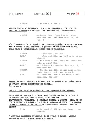 PERFEIÇÃO/          CAPÍTULO 007               PÁGINA 08



         MIRELA       —— Maninha, maninha...

MIRELA VOLTA AO NOTEBOOK. ELA É INTERROMPIDA COM FORTES
BATIDAS À PORTA.SE ASSUSTA. AS BATIDAS SÃO INSISTENTES.

         MIRELA       —— Benza Deus! Quem é o estraga-
                      prazeres uma hora dessa? (alto) Já
                      vai!!!

PÕE O COMPUTADOR NO SOFÁ E SE LEVANTA.TENSÃO. MIRELA CAMINHA
ATÉ A PORTA E SUA SURPRESA É QUANDO DÁ DE CARA COM PAULO,
TODO SUJO E DESARRUMADO, DESESPERA E CHORANDO.

         MIRELA       —— (assustada) Paulo?!
         PAULO        —— (ofegante) Mirela, você precisa me
                      ajudar!
         MIRELA       —— Mas como assim? Você não tinha ido
                      embora, cara? Mas/
         PAULO        —— (doidão) Eu preciso de ajuda. Eu tô
                      desesperado!
         MIRELA       —— Eu não acredito no que meus olhos
                      veem. Paulo, você tava em Curi/
         PAULO        —— (chorando, corta) Eu matei o meu
                      padastro, Mirela!

BAQUE. MIRELA, QUE FICA PARALISADA AO OUVIR CONFISSÃO DESSA
DE PAULO. ROSTO ESPANTADO DE MIRELA.
Corta para:

CENA 9. APÊ DE LISA E MIRELA. INT. QUARTO LISA. NOITE.

LISA VEM SE DEITANDO À CAMA. PÕE O CELULAR NO CRIADO-MUDO.
DEITA-SE OLHANDO PARA O TETO, E AGARRA UM
TRAVESSEIRO.PENSATIVA. O CELULAR COMEÇA A VIBRAR. LISA SE DÁ
CONTA.LEVANTA E AGARRA O CELULAR. QUANDO VÊ ESCRITO CHAMADA:
CHAMADA LEANDRO ALMEIDA JR,SE SURPREENDE. SORRIA, MAS SE
SEGURA.
         LISA          —— O Leandro? (T) Ai, meu Deus... eu
                       atendo?

O CELULAR CONTINUA VIBRANDO. LISA FIRME E FORTE, APENAS
APERTA O BOTÃO, CANCELANDO A CHAMADA.
 