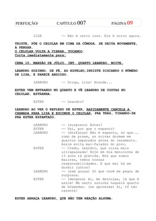 PERFEIÇÃO/          CAPÍTULO 007               PÁGINA 09


         LISA         —— Não é certo isso. Ele é noivo agora.

TRISTE, PÕE O CELULAR EM CIMA DA CÕMODA. SE DEITA NOVAMENTE,
A PENSAR.
O CELULAR VOLTA A VIBRAR, TOCANDO.
Corta imediatamente para:

CENA 10. MANSÃO DE JÚLIO. INT. QUARTO LEANDRO. NOITE.

LEANDRO SOZINHO. DE PÉ, AO ESPELHO,INSISTE DISCANDO O NÚMERO
DE LISA, E PARECE ANSIOSO.

         LEANDRO      —— Droga, Lisa! Atende...

ESTER VEM ENTRANDO NO QUARTO E VÊ LEANDRO DE COSTAS NO
CELULAR. ESTRANHA.

         ESTER        —— Leandro?

LEANDRO AO VER O REFLEXO DE ESTER, RAPIDAMENTE CANCELA A
CHAMADA PARA LISA E ESCONDE O CELULAR, PRA TRÁS, VIRANDO-SE
PRA ESTER ESPANTADO.

         LEANDRO      —— (surpreso) Ester?
         ESTER        —— Uai, por que o espanto?
         LEANDRO      —— (disfarça) Não é espanto, só que...
                      como de praxe, as noivas dormem em
                      quartos separados antes do casamento.
                      Assim evita mal-falados do povo.
         ESTER        —— Credo, Leandro, que coisa mais
                      ultrapassada! Hoje em dia menininha de
                      13 anos tá grávida. Nós que somos
                      maiores, temos nossas
                      responsabilidades. E que mal há em
                      dormir juntos?
         LEANDRO      —— (sem graça) Só que você me pegou de
                      surpresa.
         ESTER        —— (dengosa) Ai, me desculpa, já que é
                      assim! Me senti sozinha naquele quarto
                      de hóspedes. (se aproxima) Ai, tô tão
                      carente!

ESTER ABRAÇA LEANDRO, QUE NÃO TEM REAÇÃO ALGUMA.
 