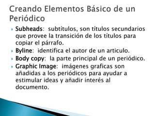    Subheads: subtítulos, son títulos secundarios
    que provee la transición de los títulos para
    copiar el párrafo.
   Byline: identifica el autor de un articulo.
   Body copy: la parte principal de un periódico.
   Graphic Image: imágenes graficas son
    añadidas a los periódicos para ayudar a
    estimular ideas y añadir interés al
    documento.
 