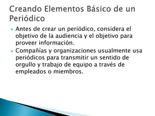   Antes de crear un periódico, considera el
    objetivo de la audiencia y el objetivo para
    proveer información.
   Compañías y organizaciones usualmente usa
    periódicos para transmitir un sentido de
    orgullo y trabajo de equipo a través de
    empleados o miembros.
 