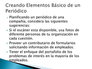    Planificando un periódico de una
    compañía, considera las siguientes
    sugerencias:
   Si el escáner esta disponible, usa fotos de
    diferente personas de tu organización en
    cada cuestión.
   Proveer un contributario de formularios
    solicitando información de empleados.
   Tener el enfoque del portafolio de los
    problemas de interés en la mayoría de los
    empleados.
 
