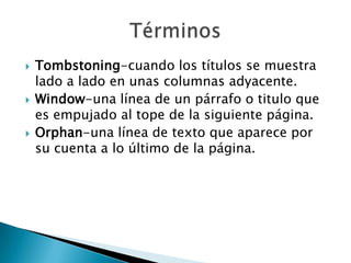    Tombstoning-cuando los títulos se muestra
    lado a lado en unas columnas adyacente.
   Window-una línea de un párrafo o titulo que
    es empujado al tope de la siguiente página.
   Orphan-una línea de texto que aparece por
    su cuenta a lo último de la página.
 