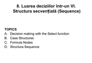 8. Luarea deciziilor într-un VI.
     Structura secvențială (Sequence)



TOPICS
A. Decision making with the Select function
B. Case Structures
C. Formula Nodes
D. Structura Sequence
 