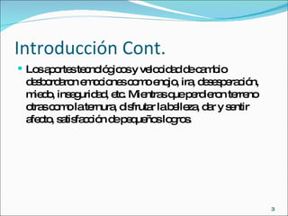 Introducción Cont. Los aportes tecnológicos y velocidad de cambio desbordaron emociones como enojo, ira, desesperación, miedo, inseguridad, etc. Mientras que perdieron terreno otras como la ternura, disfrutar la belleza, dar y sentir afecto, satisfacción de pequeños logros. 