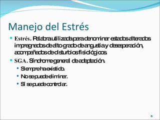Manejo del Estrés Estrés . Palabra utilizada para denominar estados alterados impregnados de alto grado de angustia y desesperación, acompañados de disturbios fisiológicos. SGA . Síndrome general de adaptación. Siempre ha existido. No se puede eliminar. Sí se puede controlar. 
