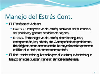 Manejo del Estrés Cont. El Estrés se divide en: Eustrés . Parte positiva del estrés, motiva al ser humano a ser positivo y generar cambios de mejora. Distrés . Parte negativa del estrés, describe angustia, desesperación, ira, miedo, etc. Acompañado de problemas fisiológicos como consecuencia, la mayoría de las personas califica al distrés solamente como estrés. El facilitador debe guiar solo por el eustres, evitando que las polémicas puedan generar atmósferas tensas. 