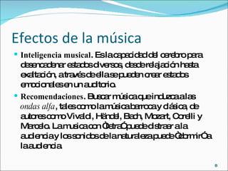 Efectos de la música Inteligencia musical . Es la capacidad del cerebro para desencadenar estados diversos, desde relajación hasta exaltación, a través de ella se pueden crear estados emocionales en un auditorio. Recomendaciones . Buscar música que induzca a las  ondas alfa , tales como la música barroca y clásica, de autores como Vivaldi, Händel, Bach, Mozart, Corelli y Marcelo.   La musica con “letra” puede distraer a la audiencia y los sonidos de la naturaleza puede “dormir” a la audiencia. 