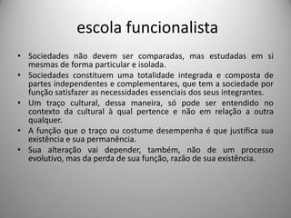  escola funcionalistaSociedades não devem ser comparadas, mas estudadas em si mesmas de forma particular e isolada.Sociedades constituem uma totalidade integrada e composta de partes independentes e complementares, que tem a sociedade por função satisfazer as necessidades essenciais dos seus integrantes.Um traço cultural, dessa maneira, só pode ser entendido no contexto da cultural à qual pertence e não em relação a outra qualquer.A função que o traço ou costume desempenha é que justifica sua existência e sua permanência.Sua alteração vai depender, também, não de um processo evolutivo, mas da perda de sua função, razão de sua existência. 