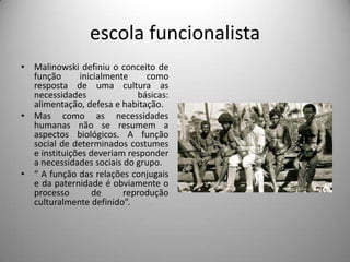 escola funcionalistaMalinowski definiu o conceito de função inicialmente como resposta de uma cultura as necessidades básicas: alimentação, defesa e habitação.Mas como as necessidades humanas não se resumem a aspectos biológicos. A função social de determinados costumes e instituições deveriam responder a necessidades sociais do grupo.“ A função das relações conjugais e da paternidade é obviamente o processo de reprodução culturalmente definido”.