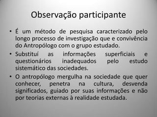 Observação participanteÉ um método de pesquisa caracterizado pelo  longo processo de investigação que e convivência do Antropólogo com o grupo estudado.Substituí as informações superficiais e questionários inadequados pelo estudo sistemático das sociedades.O antropólogo mergulha na sociedade que quer conhecer, penetra na cultura, desvenda significados, guiado por suas informações e não por teorias externas à realidade estudada.