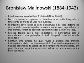 Bronislaw Malinowski (1884-1942)Estudou os nativos das ilhas Trobriand (Nova Guiné).Foi o primeiro a organizar e sintetizar uma visão integrada e totalizante do modo de vida não-europeu.O trabalho deve iniciar-se com a observação de cada detalhe da vida social- mesmo aqueles aparentemente sem importância e incoerentes, tentando descobrir seu significados e inter-relações.Seleção daquilo que é mais importante  e significativo para o entendimento da organização  do todo integrado constituído pela sociedade.Contruir uma síntese na qual revele o quadro das grandes instituições sociais, conceito essencial do funcionalismo referente a núcleos ordenados da sociedade que compreendem um código, um grupo humano organizado, normas, valores e uma infraestrutura material e física.