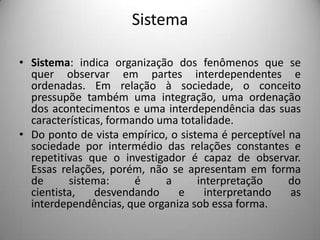 Sistema Sistema: indica organização dos fenômenos que se quer observar em partes interdependentes e ordenadas. Em relação à sociedade, o conceito pressupõe também uma integração, uma ordenação dos acontecimentos e uma interdependência das suas características, formando uma totalidade.Do ponto de vista empírico, o sistema é perceptível na sociedade por intermédio das relações constantes e repetitivas que o investigador é capaz de observar. Essas relações, porém, não se apresentam em forma de sistema: é a interpretação do cientista, desvendando e interpretando as interdependências, que organiza sob essa forma. 