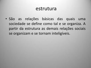  estruturaSão as relações básicas das quais uma sociedade se define como tal e se organiza. A partir da estrutura as demais relações sociais se organizam e se tornam inteligíveis.