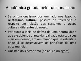 A polêmica gerada pelo funcionalismoSe o funcionalismo por um lado nos legou o relativismo cultural- postura de tolerância e respeito em relação aos costumes e traços culturais diferentes do nosso.Por outro a ideia de defesa de uma neutralidade que ele defende diante da realidade está cada vez mais em desuso, em um mundo que se estreita e onde já se desenvolvem os princípios de uma ética mundial.Questão do sincronismo (no aqui e no agora)