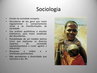 SociologiaEstudo da sociedade europeia.Descoberta de leis gerai que visam regulamentar o comportamento social e as transformações da sociedade.Usa análises qualitativas e estudos estatísticos, para maior amplitude das descobertas.Possibilidade de um modelo teórico único que explicasse os diversos aspectos da sociedade capitalista(urbano x rural/ agrário x industrial).Buscavam a ordem e a similitudes.(positivistas)Não perceberam a diversidade que marcaria o séc. XX. 
