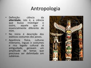 AntropologiaDefinição: ciência da alteridade, isto é, a ciência que busca investigar o outro, aquele que é essencialmente diferente de mim.No início é descrição dos exóticos costumes dos povos.Aparência fisíca, culturas milenares, ínguas e costumes e rico legado cultural da antiguidade, geravam um amplitude de temas que precisava ser delimitado em subáreas.