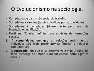 O Evolucionismo na sociologia.Complexidade da divisão social do trabalhoSociedades + simples (tarefas divididas por sexo e idade)Sociedades + complexas (diferenciação pelo grau de instrução e qualificação)Ferdinand Tönnies definiu duas espécies de formações sociais: A comunidade, em que as relações sociais entre indivíduos são mais próximas(vida familiar e relações comunitárias)A sociedade, em que já se desenvolve a vida urbana, há forte presença do Estado e menor coesão entre agentes sociais. 