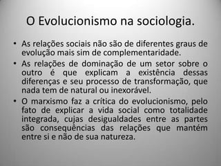 O Evolucionismo na sociologia.As relações sociais não são de diferentes graus de evolução mais sim de complementaridade.As relações de dominação de um setor sobre o outro é que explicam a existência dessas diferenças e seu processo de transformação, que nada tem de natural ou inexorável.O marxismo faz a crítica do evolucionismo, pelo fato de explicar a vida social como totalidade integrada, cujas desigualdades entre as partes são consequências das relações que mantém entre si e não de sua natureza.