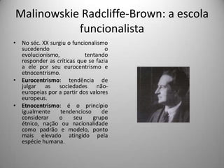 Malinowskie Radcliffe-Brown: a escola funcionalistaNo séc. XX surgiu o funcionalismo sucedendo o evolucionismo, tentando responder as críticas que se fazia a ele por seu eurocentrismo e etnocentrismo.Eurocentrismo: tendência de julgar as sociedades não-europeias por a partir dos valores europeus. Etnocentrismo: é o princípio igualmente tendencioso de considerar o seu grupo étnico, nação ou nacionalidade como padrão e modelo, ponto mais elevado atingido pela espécie humana.