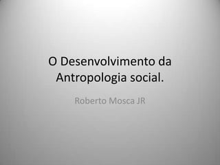 O Desenvolvimento da  Antropologia social. Roberto Mosca JR 