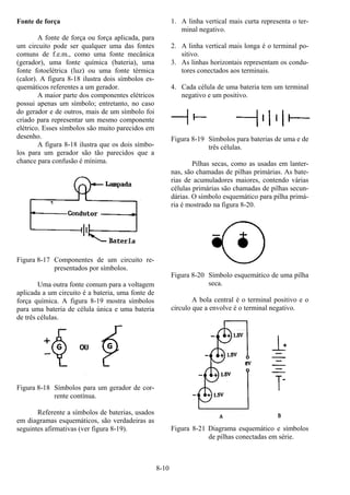 8-10
Fonte de força
A fonte de força ou força aplicada, para
um circuito pode ser qualquer uma das fontes
comuns de f.e.m., como uma fonte mecânica
(gerador), uma fonte química (bateria), uma
fonte fotoelétrica (luz) ou uma fonte térmica
(calor). A figura 8-18 ilustra dois símbolos es-
quemáticos referentes a um gerador.
A maior parte dos componentes elétricos
possui apenas um símbolo; entretanto, no caso
do gerador e de outros, mais de um símbolo foi
criado para representar um mesmo componente
elétrico. Esses símbolos são muito parecidos em
desenho.
A figura 8-18 ilustra que os dois símbo-
los para um gerador são tão parecidos que a
chance para confusão é mínima.
Figura 8-17 Componentes de um circuito re-
presentados por símbolos.
Uma outra fonte comum para a voltagem
aplicada a um circuito é a bateria, uma fonte de
força química. A figura 8-19 mostra símbolos
para uma bateria de célula única e uma bateria
de três células.
Figura 8-18 Símbolos para um gerador de cor-
rente contínua.
Referente a símbolos de baterias, usados
em diagramas esquemáticos, são verdadeiras as
seguintes afirmativas (ver figura 8-19).
1. A linha vertical mais curta representa o ter-
minal negativo.
2. A linha vertical mais longa é o terminal po-
sitivo.
3. As linhas horizontais representam os condu-
tores conectados aos terminais.
4. Cada célula de uma bateria tem um terminal
negativo e um positivo.
Figura 8-19 Símbolos para baterias de uma e de
três células.
Pilhas secas, como as usadas em lanter-
nas, são chamadas de pilhas primárias. As bate-
rias de acumuladores maiores, contendo várias
células primárias são chamadas de pilhas secun-
dárias. O símbolo esquemático para pilha primá-
ria é mostrado na figura 8-20.
Figura 8-20 Símbolo esquemático de uma pilha
seca.
A bola central é o terminal positivo e o
círculo que a envolve é o terminal negativo.
Figura 8-21 Diagrama esquemático e símbolos
de pilhas conectadas em série.
 