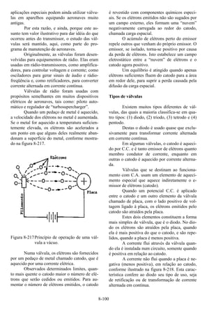 8-100
aplicações especiais podem ainda utilizar válvu-
las em aparelhos equipando aeronaves muito
antigas.
Por esta razão, e ainda, porque este as-
sunto tem valor ilustrativo para dar idéia do que
ocorreu antes do transmissor, o estudo das vál-
vulas será mantido, aqui, como parte do pro-
grama de manutenção de aeronaves.
Originalmente, as válvulas foram desen-
volvidas para equipamentos de rádio. Elas eram
usadas em rádio-transmissores, como amplifica-
dores, para controlar voltagem e corrente; como
osciladores para gerar sinais de áudio e rádio-
freqüência e, como retificadores, para converter
corrente alternada em corrente contínua.
Válvulas de rádio foram usadas com
propósitos semelhantes em muitos dispositivos
elétricos de aeronaves, tais como: piloto auto-
mático e regulador de “turbosupercharger”.
Quando um pedaço de metal é aquecido,
a velocidade dos elétrons no metal é aumentada.
Se o metal for aquecido a temperatura suficien-
temente elevada, os elétrons são acelerados a
um ponto em que alguns deles realmente aban-
donam a superfície do metal, conforme mostra-
do na figura 8-217.
Figura 8-217Princípio de operação de uma vál-
vula a vácuo.
Numa válvula, os elétrons são fornecidos
por um pedaço de metal chamado catodo, que é
aquecido por uma corrente elétrica.
Observados determinados limites, quan-
to mais quente o catodo maior o número de elé-
trons que serão cedidos ou emitidos. Para au-
mentar o número de elétrons emitidos, o catodo
é revestido com componentes químicos especi-
ais. Se os elétrons emitidos não são sugados por
um campo externo, eles formam uma “nuvem”
negativamente carregada ao redor do catodo,
chamada carga espacial.
O acúmulo de elétrons perto do emissor
repele outros que venham do próprio emissor. O
emissor, se isolado, torna-se positivo por causa
da perda de elétrons. Isto estabelece um campo
eletrostático entre a “nuvem” de elétrons e o
catodo agora positivo.
Um equilíbrio é atingido quando apenas
elétrons suficientes fluem do catodo para a área
em redor dele, para suprir a perda causada pela
difusão da carga espacial.
Tipos de válvulas
Existem muitos tipos diferentes de vál-
vulas, das quais a maioria classifica-se em qua-
tro tipos: (1) diodo, (2) triodo, (3) tetrodo e (4)
pentodo.
Destas o diodo é usado quase que exclu-
sivamente para transformar corrente alternada
em corrente contínua.
Em algumas válvulas, o catodo é aqueci-
do por C.C. e é tanto emissor de elétrons quanto
membro condutor de corrente, enquanto em
outras o catodo é aquecido por corrente alterna-
da.
Válvulas que se destinam ao funciona-
mento com C.A. usam um elemento de aqueci-
mento especial que aquece indiretamente o e-
missor de elétrons (catodo).
Quando um potencial C.C. é aplicado
entre o catodo e um outro elemento da válvula
chamado de placa, com o lado positivo de vol-
tagem ligado à placa, os elétrons emitidos pelo
catodo são atraídos pela placa.
Estes dois elementos constituem a forma
mais simples de válvula, que é o diodo. No dio-
do os elétrons são atraídos pela placa, quando
ela é mais positiva do que o catodo, e são repe-
lidos, quando a placa é menos positiva.
A corrente flui através da válvula quan-
do ela é instalada num circuito, somente quando
é positiva em relação ao catodo.
A corrente não flui quando a placa é ne-
gativa (menos positiva), em relação ao catodo,
conforme ilustrado na figura 8-218. Esta carac-
terística confere ao diodo seu tipo de uso, seja
de retificação ou de transformação de corrente
alternada em contínua.
 