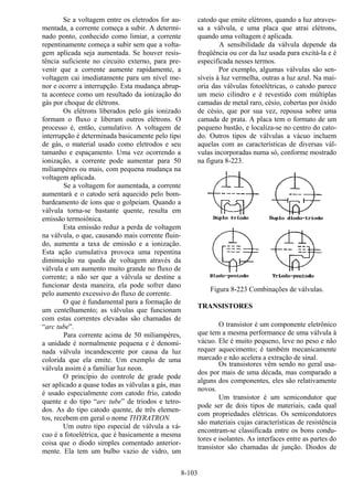 8-103
Se a voltagem entre os eletrodos for au-
mentada, a corrente começa a subir. A determi-
nado ponto, conhecido como limiar, a corrente
repentinamente começa a subir sem que a volta-
gem aplicada seja aumentada. Se houver resis-
tência suficiente no circuito externo, para pre-
venir que a corrente aumente rapidamente, a
voltagem cai imediatamente para um nível me-
nor e ocorre a interrupção. Esta mudança abrup-
ta acontece como um resultado da ionização do
gás por choque de elétrons.
Os elétrons liberados pelo gás ionizado
formam o fluxo e liberam outros elétrons. O
processo é, então, cumulativo. A voltagem de
interrupção é determinada basicamente pelo tipo
de gás, o material usado como eletrodos e seu
tamanho e espaçamento. Uma vez ocorrendo a
ionização, a corrente pode aumentar para 50
miliampères ou mais, com pequena mudança na
voltagem aplicada.
Se a voltagem for aumentada, a corrente
aumentará e o catodo será aquecido pelo bom-
bardeamento de íons que o golpeiam. Quando a
válvula torna-se bastante quente, resulta em
emissão termoiônica.
Esta emissão reduz a perda de voltagem
na válvula, o que, causando mais corrente fluin-
do, aumenta a taxa de emissão e a ionização.
Esta ação cumulativa provoca uma repentina
diminuição na queda de voltagem através da
válvula e um aumento muito grande no fluxo de
corrente; a não ser que a válvula se destine a
funcionar desta maneira, ela pode sofrer dano
pelo aumento excessivo do fluxo de corrente.
O que é fundamental para a formação de
um centelhamento; as válvulas que funcionam
com estas correntes elevadas são chamadas de
“arc tube”.
Para corrente acima de 50 miliampères,
a unidade é normalmente pequena e é denomi-
nada válvula incandescente por causa da luz
colorida que ela emite. Um exemplo de uma
válvula assim é a familiar luz neon.
O princípio do controle de grade pode
ser aplicado a quase todas as válvulas a gás, mas
é usado especialmente com catodo frio, catodo
quente e do tipo “arc tube” de triodos e tetro-
dos. As do tipo catodo quente, de três elemen-
tos, recebem em geral o nome THYRATRON.
Um outro tipo especial de válvula a vá-
cuo é a fotoelétrica, que é basicamente a mesma
coisa que o diodo simples comentado anterior-
mente. Ela tem um bulbo vazio de vidro, um
catodo que emite elétrons, quando a luz atraves-
sa a válvula, e uma placa que atrai elétrons,
quando uma voltagem é aplicada.
A sensibilidade da válvula depende da
freqüência ou cor da luz usada para excitá-la e é
especificada nesses termos.
Por exemplo, algumas válvulas são sen-
síveis à luz vermelha, outras a luz azul. Na mai-
oria das válvulas fotoelétricas, o catodo parece
um meio cilindro e é revestido com múltiplas
camadas de metal raro, césio, cobertas por óxido
de césio, que por sua vez, repousa sobre uma
camada de prata. A placa tem o formato de um
pequeno bastão, e localiza-se no centro do cato-
do. Outros tipos de válvulas a vácuo incluem
aquelas com as características de diversas vál-
vulas incorporadas numa só, conforme mostrado
na figura 8-223.
Figura 8-223 Combinações de válvulas.
TRANSISTORES
O transistor é um componente eletrônico
que tem a mesma performance de uma válvula à
vácuo. Ele é muito pequeno, leve no peso e não
requer aquecimento; é também mecanicamente
marcado e não acelera a extração de sinal.
Os transistores vêm sendo no geral usa-
dos por mais de uma década, mas comparado a
alguns dos componentes, eles são relativamente
novos.
Um transistor é um semicondutor que
pode ser de dois tipos de materiais, cada qual
com propriedades elétricas. Os semicondutores
são materiais cujas características de resistência
encontram-se classificada entre os bons condu-
tores e isolantes. As interfaces entre as partes do
transistor são chamadas de junção. Diodos de
 