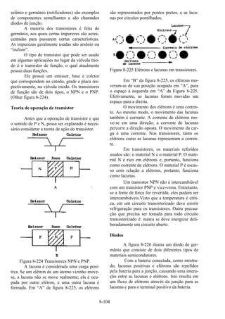 8-104
selênio e germânio (retificadores) são exemplos
de componentes semelhantes e são chamados
diodos de junção.
A maioria dos transistores é feita de
germânio, aos quais certas impurezas são acres-
centadas para passarem certas características.
As impurezas geralmente usadas são arsênio ou
“indium”.
O tipo de transistor que pode ser usado
em algumas aplicações no lugar da válvula trio-
do é o transistor de função, o qual atualmente
possui duas funções.
Ele possui um emissor, base e coletor
que correspondem ao catodo, grade e placa res-
pectivamente, na válvula triodo. Os transistores
de função são de dois tipos, o NPN e o PNP.
(Olhar figura 8-224).
Teoria de operação de transistor
Antes que a operação de transistor e que
o sentido de P e N, possa ser explanado é neces-
sário considerar a teoria de ação do transistor.
Figura 8-224 Transistores NPN e PNP.
A lacuna é considerada uma carga posi-
tiva. Se um elétron de um átomo vizinho move-
se, a lacuna não se move realmente; ela é ocu-
pada por outro elétron, e uma outra lacuna é
formada. Em “A” da figura 8-225, os elétrons
são representados por pontos pretos, e as lacu-
nas por círculos pontilhados.
Figura 8-225 Elétrons e lacunas em transistores.
Em “B” da figura 8-225, os elétrons mo-
veram-se de sua posição ocupada em “A”, para
o espaço à esquerda em “A” da Figura 8-225.
Efetivamente, as lacunas foram movidas um
espaço para a direita.
O movimento dos elétrons é uma corren-
te. Ao mesmo modo, o movimento das lacunas
também é corrente. A corrente de elétrons mo-
ve-se em uma direção; a corrente de lacunas
percorre a direção oposta. O movimento da car-
ga é uma corrente. Nos transistores, tanto os
elétrons como as lacunas representam a corren-
te.
Em transistores, os materiais referidos
usados são: o material N e o material P. O mate-
rial N é rico em elétrons e, portanto, funciona
como corrente de elétrons. O material P é escas-
so com relação a elétrons, portanto, funciona
como lacunas.
Um transistor NPN não é intercambiável
com um transistor PNP e vice-versa. Entretanto,
se a fonte de força for revertida, eles podem ser
intercambiáveis.Visto que a temperatura é críti-
ca, em um circuito transistorizado deve existir
refrigeração para os transistores. Outra precau-
ção que precisa ser tomada para todo circuito
transistorizado é: nunca se deve energizar deli-
beradamente um circuito aberto.
Diodos
A figura 8-226 ilustra um diodo de ger-
mânio que consiste de dois diferentes tipos de
materiais semicondutores.
Com a bateria conectada, como mostra-
do, lacunas positivas e elétrons são repelidos
pela bateria para a junção, causando uma intera-
ção entre as lacunas e elétrons. Isto resulta em
um fluxo de elétrons através da junção para as
lacunas e para o terminal positivo da bateria.
 