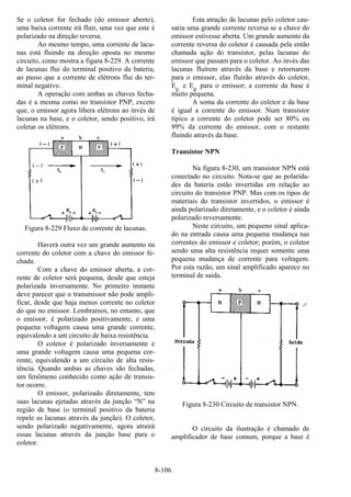 8-106
Se o coletor for fechado (do emissor aberto),
uma baixa corrente irá fluir, uma vez que este é
polarizado na direção reversa.
Ao mesmo tempo, uma corrente de lacu-
nas está fluindo na direção oposta no mesmo
circuito, como mostra a figura 8-229. A corrente
de lacunas flui do terminal positivo da bateria,
ao passo que a corrente de elétrons flui do ter-
minal negativo.
A operação com ambas as chaves fecha-
das é a mesma como no transistor PNP, exceto
que, o emissor agora libera elétrons ao invés de
lacunas na base, e o coletor, sendo positivo, irá
coletar os elétrons.
Figura 8-229 Fluxo de corrente de lacunas.
Haverá outra vez um grande aumento na
corrente do coletor com a chave do emissor fe-
chada.
Com a chave do emissor aberta, a cor-
rente de coletor será pequena, desde que esteja
polarizada inversamente. No primeiro instante
deve parecer que o transmissor não pode ampli-
ficar, desde que haja menos corrente no coletor
do que no emissor. Lembramos, no entanto, que
o emissor, é polarizado positivamente, e uma
pequena voltagem causa uma grande corrente,
equivalendo a um circuito de baixa resistência.
O coletor é polarizado inversamente e
uma grande voltagem causa uma pequena cor-
rente, equivalendo a um circuito de alta resis-
tência. Quando ambas as chaves são fechadas,
um fenômeno conhecido como ação de transis-
tor ocorre.
O emissor, polarizado diretamente, tem
suas lacunas ejetadas através da junção “N” na
região de base (o terminal positivo da bateria
repele as lacunas através da junção). O coletor,
sendo polarizado negativamente, agora atrairá
essas lacunas através da junção base para o
coletor.
Esta atração de lacunas pelo coletor cau-
saria uma grande corrente reversa se a chave do
emissor estivesse aberta. Um grande aumento da
corrente reversa do coletor é causada pela então
chamada ação do transistor, pelas lacunas do
emissor que passam para o coletor. Ao invés das
lacunas fluírem através da base e retornarem
para o emissor, elas fluirão através do coletor,
Ec e Ee para o emissor; a corrente da base é
muito pequena.
A soma da corrente do coletor e da base
é igual a corrente do emissor. Num transistor
típico a corrente do coletor pode ser 80% ou
99% da corrente do emissor, com o restante
fluindo através da base.
Transistor NPN
Na figura 8-230, um transistor NPN está
conectado no circuito. Nota-se que as polarida-
des da bateria estão invertidas em relação ao
circuito do transistor PNP. Mas com os tipos de
materiais do transistor invertidos, o emissor é
ainda polarizado diretamente, e o coletor é ainda
polarizado reversamente.
Neste circuito, um pequeno sinal aplica-
do na entrada causa uma pequena mudança nas
correntes do emissor e coletor; porém, o coletor
sendo uma alta resistência requer somente uma
pequena mudança de corrente para voltagem.
Por esta razão, um sinal amplificado aparece no
terminal de saída.
Figura 8-230 Circuito de transistor NPN.
O circuito da ilustração é chamado de
amplificador de base comum, porque a base é
 