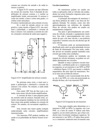 8-107
comum aos circuitos de entrada e de saída (e-
missor e coletor).
A figura 8-231 mostra um tipo diferente
de circuito de conexão. Este é chamado de am-
plificador de emissor comum, e é similar ao
amplificador triodo convencional. O emissor é
como um catodo, a base é como uma grade, e o
coletor como uma placa.
O coletor é polarizado por uma corrente reversa.
Se o sinal de entrada estiver no ciclo
positivo, como mostra a figura 8-231, isto auxi-
liará a polaridade, e aumentará a corrente de
base e emissor. Isso aumenta a corrente de cole-
tor, tornando o terminal de saída mais negativo.
Figura 8-231 Amplificador de emissor comum.
No próximo meio ciclo, o sinal será o-
posto a polarização e diminuirá a corrente do
emissor e do coletor. No entanto, a saída ainda
será positiva.
Este estará 180º fora de fase com a en-
trada, como numa válvula triodo amplificadora.
A corrente de base é uma pequena parte
da corrente total do emissor, baseado nisto, so-
mente uma pequena mudança na sua corrente de
base causa uma grande mudança na corrente do
coletor. No entanto, ele novamente amplifica o
sinal.
Este circuito tem maior ganho (relação
saída/entrada) entre circuitos amplificadores
transistorizados.
Um transistor PNP poderia também ser
usado se as polaridades da bateria fossem inver-
tidas.
Uso dos transistores
Os transistores podem ser usados em
todas as aplicações onde as válvulas são usadas,
dentro de certas limitações impostas pelas suas
características físicas.
A principal desvantagem do transistor é
sua baixa potência de saída e sua faixa de fre-
qüência limitada. No entanto, como eles têm
aproximadamente um milésimo do tamanho
físico da válvula, eles podem ser usados em
equipamentos compactos.
Seu peso é aproximadamente um centé-
simo da válvula, tornando o equipamento muito
leve. Sua vida é aproximadamente três vezes
maior do que a de uma válvula, e sua potência
requerida é somente cerca de um décimo que de
uma válvula.
O transistor pode ser permanentemente
danificado pelo calor ou pela polaridade inversa
da fonte de alimentação. Por esta razão, cuida-
dos devem ser tomados quando instalados num
circuito que tenha estas condições.
Transistores podem ser instalados em
soquete de válvula miniatura, ou podem ser sol-
dados diretamente nos circuitos.
Quando se traça o primeiro circuito tran-
sistorizado, o problema pode ser a compreensão
no esquema, se um transistor é um NPN ou PNP
- referência figura. 8-232, que mostra o símbolo
esquemático dos dois tipos de transistores. No-
ta-se uma seta na linha de emissor.
Quando a seta é posicionada fora da ba-
se, ele é um NPN, se a seta esta posicionada na
direção da base, ele é um transistor PNP.
Figura 8-232 Esquema de um transistor.
Uma regra simples para determinar se o
transistor é PNP ou NPN é a seguinte: ele é um
PNP, se a letra do centro N indicar uma base
negativa, ou em outras palavras, que a base con-
duzirá mais livremente mudanças negativas. Se
um transistor é um NPN, o P indica base positi-
va e o transistor conduzirá mais livremente uma
 
