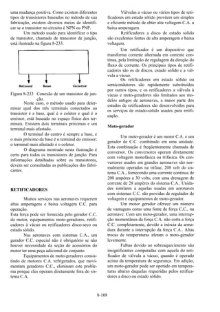 8-108
uma mudança positiva. Como existem diferentes
tipos de transistores baseados no método de sua
fabricação, existem diversos meios de identifi-
car se o transistor no circuito é NPN ou PNP.
Um método usado para identificar o tipo
de transistor, chamado de transistor de junção,
está ilustrado na figura 8-233.
Figura 8-233 Conexão de um transistor de jun-
ção.
Neste caso, o método usado para deter-
minar qual dos três terminais conectados ao
transistor é a base, qual é o coletor e qual é o
emissor, está baseado no espaço físico dos ter-
minais. Existem dois terminais próximos e um
terminal mais afastado.
O terminal do centro é sempre a base, e
o mais próximo da base é o terminal do emissor;
o terminal mais afastado é o coletor.
O diagrama mostrado nesta ilustração é
certo para todos os transistores de junção. Para
informações detalhadas sobre os transistores,
devem ser consultadas as publicações dos fabri-
cantes.
RETIFICADORES
Muitos serviços nas aeronaves requerem
altas amperagens e baixa voltagem C.C. para
operação.
Esta força pode ser fornecida pelo gerador C.C.
do motor, equipamentos moto-geradores, retifi-
cadores à vácuo ou retificadores disco-seco ou
estado sólido.
Nas aeronaves com sistemas C.A., um
gerador C.C. especial não é obrigatório se não
houver necessidade da seção de acessórios do
motor ter uma peça adicional de conjunto.
Equipamentos de moto-geradores consis-
tindo de motores C.A. refrigerados, que movi-
mentam geradores C.C., eliminam este proble-
ma porque eles operam diretamente fora do sis-
tema C.A.
Válvulas a vácuo ou vários tipos de reti-
ficadores em estado sólido provêem um simples
e eficiente método de obter alta voltagem C.A. a
baixa amperagem.
Retificadores a disco de estado sólido
são excelentes fontes de alta amperagem e baixa
voltagem.
Um retificador é um dispositivo que
transforma corrente alternada em corrente con-
tínua, pela limitação de regulagem da direção do
fluxo de corrente. Os principais tipos de retifi-
cadores são os de discos, estado sólido e a vál-
vula a vácuo.
Os retificadores em estado sólido ou
semicondutores são rapidamente substituídos
por outros tipos, e os retificadores a válvula à
vácuo e moto-geradores são limitados aos mo-
delos antigos de aeronaves, a maior parte dos
estudos de retificadores são desenvolvidos para
os serviços de estado-sólido usados para retifi-
cação.
Moto-gerador
Um moto-gerador é um motor C.A. e um
gerador de C.C. combinado em uma unidade.
Esta combinação é freqüentemente chamada de
conversor. Os conversores operam diretamente
com voltagem monofásica ou trifásica. Os con-
versores usados em grandes aeronaves são nor-
malmente operados na trifase, 208 volt do sis-
tema C.A., fornecendo uma corrente contínua de
200 ampères a 30 volts, com uma drenagem de
corrente de 28 ampères do sistema C.A.. Unida-
des similares a aquelas usadas em aeronaves
com sistemas C.C. são providas de regulador de
voltagem e equipamentos de moto-gerador.
Um motor gerador oferece um número
de vantagens como uma fonte de força C.C., na
aeronave. Com um moto-gerador, uma interrup-
ção momentânea da força C.A. não corta a força
C.C. completamente, devido a inércia da arma-
dura durante a interrupção da força C.A.. Altas
trocas de temperaturas afetam o moto-gerador
levemente.
Falhas devido ao sobreaquecimento são
insignificantes comparadas com aquela do reti-
ficador de válvula a vácuo, quando é operado
acima da temperatura de segurança. Em adição,
um moto-gerador pode ser operado em tempera-
turas abaixo daquelas requeridas pelos retifica-
dores a disco ou estado sólido.
 