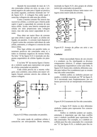 8-11
Quando há necessidade de mais de 1,5v
são conectadas células em série, ou seja, o ter-
minal negativo de cada uma é ligado ao positivo
da célula seguinte, conforme mostrado em "A"
da figura 8-21. A voltagem fica então igual à
soma das voltagens de cada uma das células.
Como a mesma corrente flui através das
sucessivas células, a corrente que a bateria pode
suprir é igual a capacidade de corrente de uma
única célula. Assim, uma bateria composta por
células em série proporciona uma voltagem
maior, mas não uma maior capacidade de cor-
rente.
Para obter um maior fluxo de corrente
que uma célula é capaz de suprir, as células são
ligadas em paralelo. A corrente total disponível
é igual à soma das correntes individuais de cada
célula, entretanto, a voltagem é a mesma de uma
única célula.
Para ligar células em paralelo todos os
terminais positivos são conectados entre si, e
todos os terminais negativos da mesma forma.
Na letra “A”da figura 8-22 é mostrado um dia-
grama esquemático de células ligadas em para-
lelo.
E na letra “B” da mesma figura é ilustra-
do o símbolo usado para representar este grupo
de células conectadas em paralelo.
Cada célula precisa ter a mesma volta-
gem; caso contrário, uma célula com maior vol-
tagem forçará corrente através das células de
menor voltagem.
Figura 8-22 Pilhas conectadas em paralelo.
Um outro modo de combinar células é
conectá-las em série-paralelo. Desta maneira,
mostrada na figura 8-23, dois grupos de células
(série) são conectados em paralelo.
Essa arrumação fornece tanto maior vol-
tagem como maior saída de corrente.
Figura 8-23 Arranjo de pilhas em série e em
paralelo.
Condutor
Outra necessidade básica de um circuito
é o condutor, ou fio, interligando os diversos
componentes elétricos. É sempre representado
em diagramas esquemáticos como uma linha. A
figura 8-24 ilustra dois símbolos diferentes usa-
dos para indicar fios (condutores) que se cruzam
mas não estão conectados.
Embora ambos os símbolos possam ser
usados, o símbolo mostrado em "B" da figura 8-
24 é encontrado mais freqüentemente, por ser
menos provável de ser interpretado erroneamen-
te.
Figura 8-24 Cruzamento de fios não conectados.
A figura 8-25 ilustra os dois diferentes
símbolos usados para representar fios conecta-
dos entre si.
Ambos os símbolos podem ser usados,
entretanto é importante que não haja conflito
com o símbolo escolhido para representar fios
não conectados. Por exemplo, se o símbolo es-
colhido para fios não conectados for o mostrado
em "A" da figura 8-24, o símbolo para fios in-
 