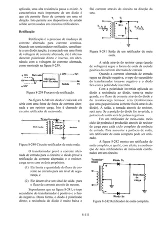 8-111
aplicada, uma alta resistência passa a existir. A
característica mais importante de um diodo é
que ele permite fluxo de corrente em uma só
direção. Isto permite aos dispositivos de estado
sólido serem usados em circuitos retificadores.
Retificação
Retificação é o processo de mudança de
corrente alternada para corrente contínua.
Quando um semicondutor retificador, semelhan-
te a um diodo junção, é conectado em uma fonte
de voltagem de corrente alternada, ele é alterna-
damente polarizado direto e inverso, em alter-
nância com a voltagem de corrente alternada,
como mostrado na figura 8-239.
Figura 8-239 Processo de retificação.
Na figura 8-240 um diodo é colocado em
série com uma fonte de força de corrente alter-
nada e um resistor carga. Isto é chamado de
circuito retificador de meia-onda.
Figura 8-240 Circuito retificador de meia onda.
O transformador provê a corrente alter-
nada de entrada para o circuito; o diodo provê a
retificação da corrente alternada; e o resistor-
carga serve com os dois propósitos:
(1) Ele limita a quantidade do fluxo de cor-
rente no circuito para um nível de segu-
rança, e
(2) Ele desenvolve um sinal de saída para
o fluxo de corrente através do mesmo.
Suponhamos que na figura 8-241, o topo
secundário do transformador é positivo e o fun-
do negativo. Desta forma, o diodo é polarizado
direto; a resistência do diodo é muito baixa e
flui corrente através do circuito na direção da
seta.
Figura 8-241 Saída de um retificador de meia
onda.
A saída através do resistor carga (queda
de voltagem) segue a forma de onda da metade
positiva da corrente alternada de entrada.
Quando a corrente alternada de entrada
segue na direção negativa, o topo do secundário
do transformador torna-se negativo e o diodo
fica com a polaridade invertida.
Com a polaridade invertida aplicada ao
diodo a resistência ao diodo, torna-se muito
grande, e o fluxo de corrente através do diodo e
do resistor-carga torna-se zero (lembraremos
que uma pequeníssima corrente fluirá através do
diodo). À saída, a tomada através do resistor,
será zero. Se a posição do diodo for invertida, a
potencia de saída será de pulsos negativos.
Em um retificador de meia-onda, meio
ciclo de potência é produzido através do resistor
de carga para cada ciclo completo de potência
de entrada. Para aumentar a potência de saída,
um retificador de onda completa pode ser utili-
zado.
A figura 8-242 mostra um retificador de
onda completo, o qual é, com efeito, a combina-
ção de dois retificadores de meia-onda combi-
nados em um circuito.
Figura 8-242 Retificador de onda completa.
 