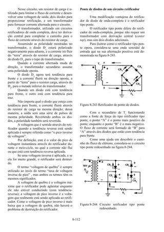 8-112
Nesse circuito, um resistor de carga é u-
tilizado para limitar o fluxo de corrente e desen-
volver uma voltagem de saída; dois diodos para
proporcionar retificação, e um transformador
para fornecer corrente alternada para o circuito.
O transformador, utilizado em circuitos
retificadores de onda completa, deve ter deriva-
ção central para completar o caminho para o
fluxo de corrente através do resistor de carga.
Assumindo as polaridade mostradas no
transformador, o diodo D1
estará polarizado
negativamente para adiante, e a corrente irá fluir
do “terra” através do resistor de carga, através
do diodo D1
, para o topo do transformador.
Quando a corrente alternada muda de
direção, o transformador secundário assume
uma polaridade oposta.
O diodo D2
agora terá tendência para
frente e a corrente fluirá na direção oposta, a
partir do “terra” para o resistor carga, através do
D2
, para a metade inferior do transformador.
Quando um diodo está com tendência
para frente, o outro está com tendência para
traz.
Não importa qual o diodo que esteja com
tendência para frente, a corrente fluirá através
do resistor de carga na mesma direção; dessa
maneira, a saída será uma série de pulsos de
mesma polaridade. Revertendo ambos os dio-
dos, a polaridade também será revertida.
A voltagem que é sentida através do reti-
ficador quando a tendência reversa está sendo
aplicada é sempre referida como “o pico inverso
de voltagem”.
Por definição, este é o valor do pico da
voltagem instantânea através do retificador du-
rante o meio-ciclo, no qual a corrente não flui
ou que está com tendência reversa aplicada.
Se uma voltagem inversa é aplicada, e se
ela for muito grande, o retificador será destruí-
do.
O termo “voltagem de quebra” é sempre
utilizado ao invés do termo “taxa de voltagem
inversa de pico” , mas ambos os termos têm os
mesmos significados.
A voltagem de quebra é a voltagem má-
xima que o retificador pode agüentar enquanto
ele não estiver conduzindo (com tendência-
reversa); a voltagem de pico inverso é a volta-
gem que realmente está sendo aplicada ao retifi-
cador. Como a voltagem de pico inverso é mais
baixa que a voltagem de quebra, não haverá o
problema de destruição do retificador.
Ponte de diodos de um circuito retificador
Uma modificação vantajosa do retifica-
dor de diodo de onda-completa é o retificador
tipo ponte.
O retificador tipo ponte difere do retifi-
cador de onda-completa, porque não requer um
transformador com derivação central (center
tap), mas sim dois diodos adicionais.
Para ilustrar como o retificador tipo pon-
te opera, considera-se uma onda senoidal de
entrada que na sua alternação positiva está de-
monstrada na figura 8-243.
Figura 8-243 Retificador de ponte de diodos.
Com o secundário de T1
funcionando
como a fonte de força do tipo retificador tipo
ponte, o ponto “A” é o ponto mais positivo da
ponte, enquanto o ponto “B” é o mais negativo.
O fluxo de corrente será formado de “B” para
“A” através dos diodos que estão com tendência
para frente.
Como uma ajuda em descobrir o cami-
nho do fluxo de elétrons, considera-se o circuito
tipo ponte redesenhado na figura 8-244.
Figura 8-244 Circuito retificador tipo ponte
redesenhado.
 