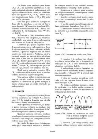 8-113
Os diodos com tendência para frente,
CR2
e CR4
, são facilmente reconhecidos. A vol-
tagem vai caindo através de cada curva de vol-
tagem conforme indicado. Ainda, na entrada de
meio ciclo-positivo CR3
e CR4
, ambos estão
com tendência para frente, e CR1
e CR2
estão
com tendência-reversa.
Uma vez que a quebra de voltagem no
diodo não foi excedido, a corrente irá fluir a
partir do ponto “B” para cima através do CR4
,,
fechando o circuito através de RL
. Após a cor-
rente cruzar RL
, ela fluirá para o ponto “A” atra-
vés do CR3
.
Nota-se que o fluxo de corrente através
de RL
é da direita para a esquerda, ou em relação
a polaridade, uma saída de meio-ciclo negativo
para uma entrada de meio-ciclo positivo.
Lembre-se que, quando traçando o fluxo
de corrente para o meio-ciclo negativo, o fluxo
de elétrons através do diodo está contra a flecha
simbólica, a partir do negativo para um menos
negativo ou ponto positivo. Ainda não se deve
confundir quando ao traço do fluxo eletrônico
para cima e para fora do ponto comum entre
CR3
e CR1
. Embora possa parecer, CR1
e tam-
bém CR4
, estão voltados para frente, este não é
o caso. O coletor CR1
é mais negativo que o seu
emissor, logo, ele está com tendência para trás.
Desde que, o meio-ciclo negativo, CR1
e
CR2
, está com tendência para frente, o sinal de
saída no meio-ciclo negativo é negativo.
Uma vez que ambos os meios-ciclos, no
sinal de entrada, resultem impulsos de saída
negativo, o retificador de ponte alcançou o
mesmo objetivo que um diodo retificador de
onda-completa.
FILTRAGEM
Esta parte do processo de retificação que
envolve a conversão de voltagem A.C. em im-
pulso C.C. foi tratada e discutida para válvula,
disco-seco e diodos semicondutores.
Para o processo de retificação, de manei-
ra que os pulsos de voltagem são mudados para
uma aproximação aceitável de suavidade da DC,
envolve um processo chamado filtragem.
Qualquer reatância contrária a mudança
na voltagem (ou corrente) armazenando energia
e soltando essa energia de volta para o circuito
pode ser usado como filtro.
No estudo dos capacitores, foi demons-
trado que a capacitância opõem-se a mudança
da voltagem através de seu terminal, armaze-
nando energia no seu campo eletro-estático.
Sempre que a voltagem tende a aumen-
tar, o capacitor converte esta voltagem e a muda
para energia armazenada.
Quando a voltagem tende a cair, o capa-
citor converte essa energia armazenada de volta
em voltagem.
O uso de capacitor para filtragem da saí-
da do retificador é ilustrado na figura 8-245.
O retificador é mostrado como um bloco,
e o capacitor C1
é conectado em paralelo com a
carga R1
.
Figura 8-245 Um capacitor usado como filtro.
O capacitor C1
é escolhido para oferecer
impedância muito baixa para a frequência de
ondulação da C.A., e uma impedância muito
alta para o componente da C.C.
A ondulação de voltagem é desviada pa-
ra a terra através do caminho de baixa impedân-
cia, enquanto a voltagem C.C. é aplicada sem
mudança para carga.
O efeito do capacitor na saída do retifi-
cador pode ser visto nas formas de onda, mos-
tradas na figura 8-246.
As linhas pontilhadas mostram a saída
do retificador, e as linhas sólidas mostram o
efeito do capacitor. A saída do retificador de
onda completa é mostrada.
Figura 8-246 Saídas de retificador de meia
onda e de onda completa usando
um capacitor como filtro.
O capacitor C1
se carrega quando a vol-
tagem de saída do capacitor tende a aumentar, e
 