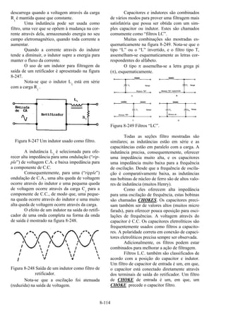 8-114
descarrega quando a voltagem através da carga
R1
é mantida quase que constante.
Uma indutância pode ser usada como
filtro, uma vez que se opõem à mudança na cor-
rente através dela, armazenando energia no seu
campo eletromagnético, quando toda corrente a
aumentar.
Quando a corrente através do indutor
tende a diminuir, o indutor supre a energia para
manter o fluxo da corrente.
O uso de um indutor para filtragem da
saída de um retificador é apresentado na figura
8-247.
Nota-se que o indutor L1
está em série
com a carga R1
.
Figura 8-247 Um indutor usado como filtro.
A indutância L1
é selecionada para ofe-
recer alta impedância para uma ondulação (“rip-
ple”) de voltagem C.A. e baixa impedância para
a componente de C.C.
Consequentemente, para uma (“ripple”)
ondulação de C.A., uma alta queda de voltagem
ocorre através do indutor e uma pequena queda
de voltagem ocorre através da carga C1
para a
componente de C.C., de modo que, uma peque-
na queda ocorre através do indutor e uma muito
alta queda de voltagem ocorre através da carga.
O efeito de um indutor na saída do retifi-
cador de uma onda completa na forma da onda
de saída é mostrado na figura 8-248.
Figura 8-248 Saída de um indutor como filtro de
retificador.
Nota-se que a oscilação foi atenuada
(reduzida) na saída de voltagem.
Capacitores e indutores são combinados
de vários modos para prover uma filtragem mais
satisfatória que possa ser obtida com um sim-
ples capacitor ou indutor. Estes são chamados
comumente como “filtros LC”.
Muitas combinações são mostradas es-
quematicamente na figura 8-249. Nota-se que o
tipo “L” ou o “L” invertido, e o filtro tipo T,
assemelham-se esquematicamente as letras cor-
respondentes do alfabeto.
O tipo π assemelha-se a letra grega pi
(π), esquematicamente.
Figura 8-249 Filtros “LC”.
Todas as seções filtro mostradas são
similares; as indutâncias estão em série e as
capacitâncias estão em paralelo com a carga. A
indutância precisa, consequentemente, oferecer
uma impedância muito alta, e os capacitores
uma impedância muito baixa para a frequência
de oscilação. Desde que a frequência de oscila-
ção é comparativamente baixa, as indutâncias
nas bobinas de núcleo de ferro são de altos valo-
res de indutância (muitos Henry).
Como eles oferecem alta impedância
para uma oscilação de frequência, estas bobinas
são chamadas CHOKES. Os capacitores preci-
sam também ser de valores altos (muitos micro
farads), para oferecer pouca oposição para osci-
lações de frequências. A voltagem através do
capacitor é C.C. Os capacitores eletrolíticos são
frequentemente usados como filtros a capacito-
res. A polaridade correta em conexão de capaci-
tores eletrolíticos precisa sempre ser observada.
Adicionalmente, os filtros podem estar
combinados para melhorar a ação de filtragem.
Filtros L.C. também são classificados de
acordo com a posição do capacitor e indutor.
Um filtro de capacitor de entrada é um, em que,
o capacitor está conectado diretamente através
dos terminais de saída do retificador. Um filtro
de CHOKE de entrada é um, em que, um
CHOKE precede o capacitor filtro.
 