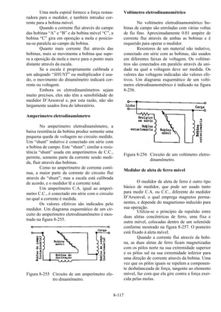 8-117
Uma mola espiral fornece a força restau-
radora para o medidor, e também introduz cor-
rente para a bobina móvel.
Quando a corrente flui através do campo
das bobinas “A” e “B” e da bobina móvel “C”, a
bobina “C” gira em oposição a mola e posicio-
na-se paralela ao campo da bobina.
Quanto mais corrente flui através das
bobinas, mais se movimenta a bobina que supe-
ra a oposição da mola e move para o ponto mais
distante através da escala.
Se a escala é propriamente calibrada e
um adequado “SHUNT” ou multiplicador é usa-
do, o movimento do dinamômetro indicará cor-
rente ou voltagem.
Embora os eletrodinamômetros sejam
muito precisos, eles não têm a sensibilidade do
medidor D’Arsonval e, por esta razão, não são
largamente usados fora do laboratório.
Amperímetro eletrodinamômetro
No amperímetro eletrodinamômetro, a
baixa resistência da bobina produz somente uma
pequena queda de voltagem no circuito medido.
Um “shunt” indutivo é conectado em série com
a bobina de campo. Este “shunt”; similar a resis-
tência “shunt” usada em amperímetros de C.C.,
permite, somente parte da corrente sendo medi-
da, fluir através das bobinas.
Como no amperímetro de corrente contí-
nua, a maior parte da corrente do circuito flui
através do “shunt”; mas a escala está calibrada
de acordo, e o medidor lê a corrente total.
Um amperímetro C.A. igual ao amperí-
metro C.C., é conectado em série com o circuito
no qual a corrente é medida.
Os valores efetivos são indicados pelo
medidor. Um diagrama esquemático de um cir-
cuito do amperímetro eletrodinamômetro é mos-
trado na figura 8-255.
Figura 8-255 Circuito de um amperímetro ele-
tro dinamômetro.
Voltímetro eletrodinamométrico
No voltímetro eletrodinamométrico bo-
binas de campo são enroladas com várias voltas
de fio fino. Aproximadamente 0.01 ampère de
corrente flui através de ambas as bobinas e é
requerido para operar o medidor.
Resistores de um material não indutivo,
conectado em série com as bobinas, são usados
em diferentes faixas de voltagem. Os voltíme-
tros são conectados em paralelo através da uni-
dade na qual a voltagem deve ser medida. Os
valores das voltagens indicadas são valores efe-
tivos. Um diagrama esquemático de um voltí-
metro eletrodinamométrico é indicado na figura
8-256.
Figura 8-256 Circuito de um voltímetro eletro-
dinamômetro.
Medidor de aleta de ferro móvel
O medidor de aleta de ferro é outro tipo
básico de medidor, que pode ser usado tanto
para medir C.A. ou C.C., diferente do medidor
D’Arsonval, o qual emprega magnetos perma-
nentes, e depende do magnetismo induzido para
sua operação.
Utiliza-se o princípio da repulsão entre
duas aletas concêntricas de ferro, uma fixa e
outra móvel, colocadas dentro de um solenóide
conforme mostrado na figura 8-257. O ponteiro
está fixado à aleta móvel.
Quando a corrente flui através da bobi-
na, as duas aletas de ferro ficam magnetizadas
com os pólos norte na sua extremidade superior
e os pólos sul na sua extremidade inferior para
uma direção de corrente através da bobina. Uma
vez que os pólos iguais se repelem a componen-
te desbalanceada de força, tangente ao elemento
móvel, faz com que ela gire contra a força exer-
cida pelas molas.
 