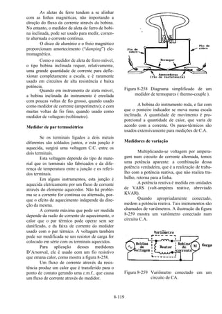 8-119
As aletas de ferro tendem a se alinhar
com as linhas magnéticas, não importando a
direção do fluxo da corrente através da bobina.
No entanto, o medidor de aleta de ferro de bobi-
na inclinada, pode ser usado para medir, corren-
te alternada e corrente contínua.
O disco de alumínio e o freio magnético
proporcionam amortecimento (“damping”) ele-
tromagnético.
Como o medidor de aleta de ferro móvel,
o tipo bobina inclinada requer, relativamente,
uma grande quantidade de corrente para defle-
xionar completamente a escala, e é raramente
usado em circuitos de alta resistência e baixa
potência.
Quando em instrumento de aleta móvel,
a bobina inclinada do instrumento é enrolada
com poucas voltas de fio grosso, quando usado
como medidor de corrente (amperímetro); e com
muitas voltas de fio fino, quando usado como
medidor de voltagem (voltímetro).
Medidor de par termoelétrico
Se os terminais ligados a dois metais
diferentes são soldados juntos, e esta junção é
aquecida, surgirá uma voltagem C.C. entre os
dois terminais.
Esta voltagem depende do tipo de mate-
rial que os terminais são fabricados e da dife-
rença de temperatura entre a junção e os referi-
dos terminais.
Em alguns instrumentos, esta junção é
aquecida eletricamente por um fluxo de corrente
através do elemento aquecedor. Não há proble-
ma se a corrente for contínua ou alternada, por-
que o efeito de aquecimento independe da dire-
ção da mesma.
A corrente máxima que pode ser medida
depende da razão de corrente do aquecimento, o
calor que o par térmico pode operar sem ser
danificado, e da faixa de corrente do medidor
usado com o par térmico. A voltagem também
pode ser modificada se um resistor de carga for
colocado em série com os terminais aquecidos.
Para aplicação desses medidores
D’Arsonval, ele é usado com um fio resistivo
que emana calor, como mostra a figura 8-258.
Um fluxo de corrente através da resis-
tência produz um calor que é transferido para o
ponto de contato gerando uma c.m.f., que causa
um fluxo de corrente através do medidor.
Figura 8-258 Diagrama simplificado de um
medidor de termopares ( thermo-couple ).
A bobina do instrumento roda, e faz com
que o ponteiro indicador se mova numa escala
inclinada. A quantidade de movimento é pro-
porcional a quantidade de calor, que varia de
acordo com a corrente. Os pares-térmicos são
usados extensivamente para medições de C.A.
Medidores de variação
Multiplicando-se voltagem por ampera-
gem num circuito de corrente alternada, temos
uma potência aparente: a combinação dessa
potência verdadeira, que é a realização de traba-
lho com a potência reativa, que não realiza tra-
balho, retorna para a linha.
A potência reativa é medida em unidades
de VARS (volt-ampères reative, abreviado
KVAR).
Quando apropriadamente conectado,
medem a potência reativa. Tais instrumentos são
chamados de variômetros. A ilustração da figura
8-259 mostra um variômetro conectado num
circuito C.A.
Figura 8-259 Variômetro conectado em um
circuito de CA.
 