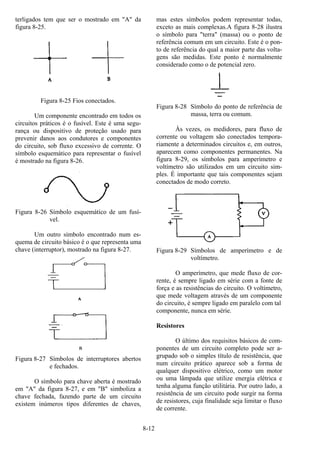 8-12
terligados tem que ser o mostrado em "A" da
figura 8-25.
Figura 8-25 Fios conectados.
Um componente encontrado em todos os
circuitos práticos é o fusível. Este é uma segu-
rança ou dispositivo de proteção usado para
prevenir danos aos condutores e componentes
do circuito, sob fluxo excessivo de corrente. O
símbolo esquemático para representar o fusível
é mostrado na figura 8-26.
Figura 8-26 Símbolo esquemático de um fusí-
vel.
Um outro símbolo encontrado num es-
quema de circuito básico é o que representa uma
chave (interruptor), mostrado na figura 8-27.
Figura 8-27 Símbolos de interruptores abertos
e fechados.
O símbolo para chave aberta é mostrado
em "A" da figura 8-27, e em "B" simboliza a
chave fechada, fazendo parte de um circuito
existem inúmeros tipos diferentes de chaves,
mas estes símbolos podem representar todas,
exceto as mais complexas.A figura 8-28 ilustra
o símbolo para "terra" (massa) ou o ponto de
referência comum em um circuito. Este é o pon-
to de referência do qual a maior parte das volta-
gens são medidas. Este ponto é normalmente
considerado como o de potencial zero.
Figura 8-28 Símbolo do ponto de referência de
massa, terra ou comum.
Às vezes, os medidores, para fluxo de
corrente ou voltagem são conectados tempora-
riamente a determinados circuitos e, em outros,
aparecem como componentes permanentes. Na
figura 8-29, os símbolos para amperímetro e
voltímetro são utilizados em um circuito sim-
ples. É importante que tais componentes sejam
conectados de modo correto.
Figura 8-29 Símbolos de amperímetro e de
voltímetro.
O amperímetro, que mede fluxo de cor-
rente, é sempre ligado em série com a fonte de
força e as resistências do circuito. O voltímetro,
que mede voltagem através de um componente
do circuito, é sempre ligado em paralelo com tal
componente, nunca em série.
Resistores
O último dos requisitos básicos de com-
ponentes de um circuito completo pode ser a-
grupado sob o simples título de resistência, que
num circuito prático aparece sob a forma de
qualquer dispositivo elétrico, como um motor
ou uma lâmpada que utilize energia elétrica e
tenha alguma função utilitária. Por outro lado, a
resistência de um circuito pode surgir na forma
de resistores, cuja finalidade seja limitar o fluxo
de corrente.
 