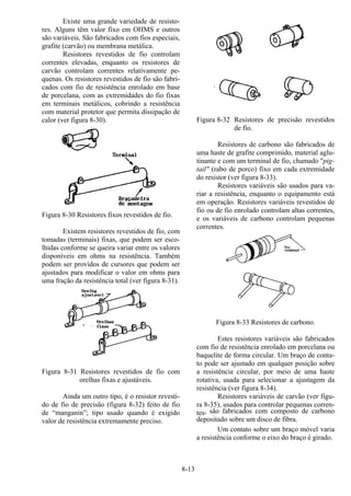 8-13
Existe uma grande variedade de resisto-
res. Alguns têm valor fixo em OHMS e outros
são variáveis. São fabricados com fios especiais,
grafite (carvão) ou membrana metálica.
Resistores revestidos de fio controlam
correntes elevadas, enquanto os resistores de
carvão controlam correntes relativamente pe-
quenas. Os resistores revestidos de fio são fabri-
cados com fio de resistência enrolado em base
de porcelana, com as extremidades do fio fixas
em terminais metálicos, cobrindo a resistência
com material protetor que permita dissipação de
calor (ver figura 8-30).
Figura 8-30 Resistores fixos revestidos de fio.
Existem resistores revestidos de fio, com
tomadas (terminais) fixas, que podem ser esco-
lhidas conforme se queira variar entre os valores
disponíveis em ohms na resistência. Também
podem ser providos de cursores que podem ser
ajustados para modificar o valor em ohms para
uma fração da resistência total (ver figura 8-31).
Figura 8-31 Resistores revestidos de fio com
orelhas fixas e ajustáveis.
Ainda um outro tipo, é o resistor revesti-
do de fio de precisão (figura 8-32) feito de fio
de “manganin”; tipo usado quando é exigido
valor de resistência extremamente preciso.
Figura 8-32 Resistores de precisão revestidos
de fio.
Resistores de carbono são fabricados de
uma haste de grafite comprimido, material aglu-
tinante e com um terminal de fio, chamado "pig-
tail" (rabo de porco) fixo em cada extremidade
do resistor (ver figura 8-33).
Resistores variáveis são usados para va-
riar a resistência, enquanto o equipamento está
em operação. Resistores variáveis revestidos de
fio ou de fio enrolado controlam altas correntes,
e os variáveis de carbono controlam pequenas
correntes.
Figura 8-33 Resistores de carbono.
Estes resistores variáveis são fabricados
com fio de resistência enrolado em porcelana ou
baquelite de forma circular. Um braço de conta-
to pode ser ajustado em qualquer posição sobre
a resistência circular, por meio de uma haste
rotativa, usada para selecionar a ajustagem da
resistência (ver figura 8-34).
Resistores variáveis de carvão (ver figu-
ra 8-35), usados para controlar pequenas corren-
tes, são fabricados com composto de carbono
depositado sobre um disco de fibra.
Um contato sobre um braço móvel varia
a resistência conforme o eixo do braço é girado.
 