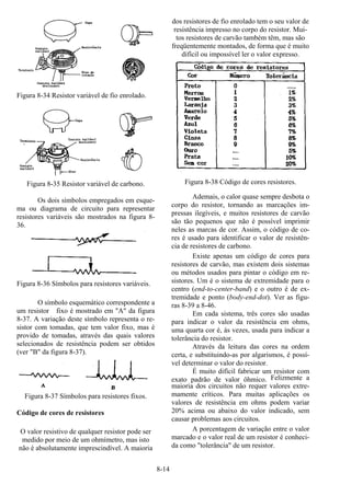 8-14
Figura 8-34 Resistor variável de fio enrolado.
Figura 8-35 Resistor variável de carbono.
Os dois símbolos empregados em esque-
ma ou diagrama de circuito para representar
resistores variáveis são mostrados na figura 8-
36.
Figura 8-36 Símbolos para resistores variáveis.
O símbolo esquemático correspondente a
um resistor fixo é mostrado em "A" da figura
8-37. A variação deste símbolo representa o re-
sistor com tomadas, que tem valor fixo, mas é
provido de tomadas, através das quais valores
selecionados de resistência podem ser obtidos
(ver "B" da figura 8-37).
Figura 8-37 Símbolos para resistores fixos.
Código de cores de resistores
O valor resistivo de qualquer resistor pode ser
medido por meio de um ohmímetro, mas isto
não é absolutamente imprescindível. A maioria
dos resistores de fio enrolado tem o seu valor de
resistência impresso no corpo do resistor. Mui-
tos resistores de carvão também têm, mas são
freqüentemente montados, de forma que é muito
difícil ou impossível ler o valor expresso.
Figura 8-38 Código de cores resistores.
Ademais, o calor quase sempre desbota o
corpo do resistor, tornando as marcações im-
pressas ilegíveis, e muitos resistores de carvão
são tão pequenos que não é possível imprimir
neles as marcas de cor. Assim, o código de co-
res é usado para identificar o valor de resistên-
cia de resistores de carbono.
Existe apenas um código de cores para
resistores de carvão, mas existem dois sistemas
ou métodos usados para pintar o código em re-
sistores. Um é o sistema de extremidade para o
centro (end-to-center-band) e o outro é de ex-
tremidade e ponto (body-end-dot). Ver as figu-
ras 8-39 a 8-46.
Em cada sistema, três cores são usadas
para indicar o valor da resistência em ohms,
uma quarta cor é, ás vezes, usada para indicar a
tolerância do resistor.
Através da leitura das cores na ordem
certa, e substituindo-as por algarismos, é possí-
vel determinar o valor do resistor.
É muito difícil fabricar um resistor com
exato padrão de valor ôhmico. Felizmente a
maioria dos circuitos não requer valores extre-
mamente críticos. Para muitas aplicações os
valores de resistência em ohms podem variar
20% acima ou abaixo do valor indicado, sem
causar problemas aos circuitos.
A porcentagem de variação entre o valor
marcado e o valor real de um resistor é conheci-
da como "tolerância" de um resistor.
 